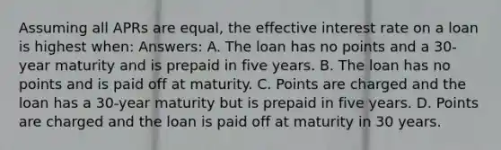 Assuming all APRs are equal, the effective interest rate on a loan is highest when: Answers: A. The loan has no points and a 30-year maturity and is prepaid in five years. B. The loan has no points and is paid off at maturity. C. Points are charged and the loan has a 30-year maturity but is prepaid in five years. D. Points are charged and the loan is paid off at maturity in 30 years.