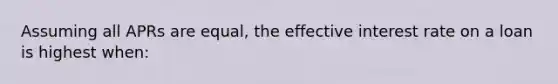 Assuming all APRs are equal, the effective interest rate on a loan is highest when: