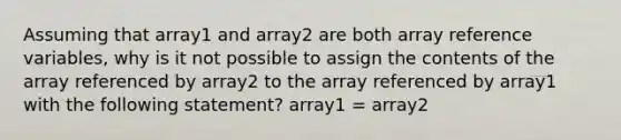 Assuming that array1 and array2 are both array reference variables, why is it not possible to assign the contents of the array referenced by array2 to the array referenced by array1 with the following statement? array1 = array2