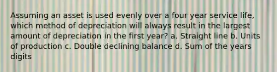 Assuming an asset is used evenly over a four year service life, which method of depreciation will always result in the largest amount of depreciation in the first year? a. Straight line b. Units of production c. Double declining balance d. Sum of the years digits