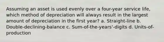 Assuming an asset is used evenly over a four-year service life, which method of depreciation will always result in the largest amount of depreciation in the first year? a. Straight-line b. Double-declining-balance c. Sum-of-the-years'-digits d. Units-of-production