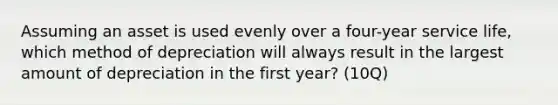 Assuming an asset is used evenly over a four-year service life, which method of depreciation will always result in the largest amount of depreciation in the first year? (10Q)