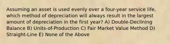 Assuming an asset is used evenly over a four-year service life, which method of depreciation will always result in the largest amount of depreciation in the first year? A) Double-Declining Balance B) Units-of-Production C) Fair Market Value Method D) Straight-Line E) None of the Above