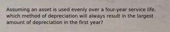 Assuming an asset is used evenly over a four-year service life, which method of depreciation will always result in the largest amount of depreciation in the first year?