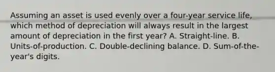 Assuming an asset is used evenly over a four-year service life, which method of depreciation will always result in the largest amount of depreciation in the first year? A. Straight-line. B. Units-of-production. C. Double-declining balance. D. Sum-of-the-year's digits.