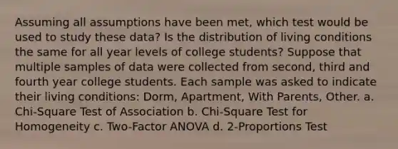 Assuming all assumptions have been met, which test would be used to study these data? Is the distribution of living conditions the same for all year levels of college students? Suppose that multiple samples of data were collected from second, third and fourth year college students. Each sample was asked to indicate their living conditions: Dorm, Apartment, With Parents, Other. a. Chi-Square Test of Association b. Chi-Square Test for Homogeneity c. Two-Factor ANOVA d. 2-Proportions Test