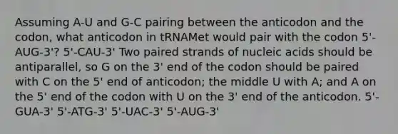 Assuming A-U and G-C pairing between the anticodon and the codon, what anticodon in tRNAMet would pair with the codon 5'-AUG-3'? 5'-CAU-3' Two paired strands of nucleic acids should be antiparallel, so G on the 3' end of the codon should be paired with C on the 5' end of anticodon; the middle U with A; and A on the 5' end of the codon with U on the 3' end of the anticodon. 5'-GUA-3' 5'-ATG-3' 5'-UAC-3' 5'-AUG-3'