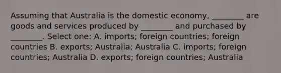 Assuming that Australia is the domestic economy, ________ are goods and services produced by ________ and purchased by ________. Select one: A. imports; foreign countries; foreign countries B. exports; Australia; Australia C. imports; foreign countries; Australia D. exports; foreign countries; Australia