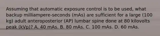 Assuming that automatic exposure control is to be used, what backup milliampere-seconds (mAs) are sufficient for a large (100 kg) adult anteroposterior (AP) lumbar spine done at 80 kilovolts peak (kVp)? A. 40 mAs. B. 80 mAs. C. 100 mAs. D. 60 mAs.