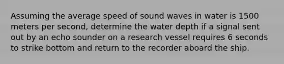 Assuming the average speed of sound waves in water is 1500 meters per second, determine the water depth if a signal sent out by an echo sounder on a research vessel requires 6 seconds to strike bottom and return to the recorder aboard the ship.