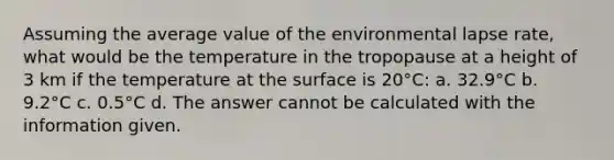 Assuming the average value of the environmental lapse rate, what would be the temperature in the tropopause at a height of 3 km if the temperature at the surface is 20°C: a. 32.9°C b. 9.2°C c. 0.5°C d. The answer cannot be calculated with the information given.