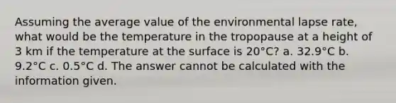 Assuming the average value of the environmental lapse rate, what would be the temperature in the tropopause at a height of 3 km if the temperature at the surface is 20°C? a. 32.9°C b. 9.2°C c. 0.5°C d. The answer cannot be calculated with the information given.