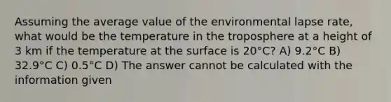 Assuming the average value of the environmental lapse rate, what would be the temperature in the troposphere at a height of 3 km if the temperature at the surface is 20°C? A) 9.2°C B) 32.9°C C) 0.5°C D) The answer cannot be calculated with the information given