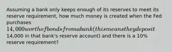 Assuming a bank only keeps enough of its reserves to meet its reserve requirement, how much money is created when the Fed purchases 14,000 worth of bonds from a bank (this means they deposit14,000 in that bank's reserve account) and there is a 10% reserve requirement?