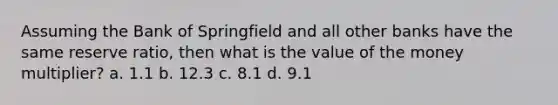 Assuming the Bank of Springfield and all other banks have the same reserve ratio, then what is the value of the money multiplier? a. 1.1 b. 12.3 c. 8.1 d. 9.1