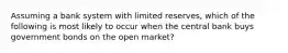 Assuming a bank system with limited reserves, which of the following is most likely to occur when the central bank buys government bonds on the open market?