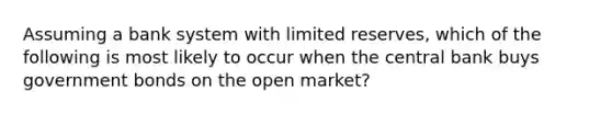 Assuming a bank system with limited reserves, which of the following is most likely to occur when the central bank buys government bonds on the open market?