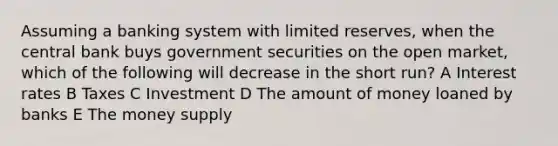 Assuming a banking system with limited reserves, when the central bank buys government securities on the open market, which of the following will decrease in the short run? A Interest rates B Taxes C Investment D The amount of money loaned by banks E The money supply