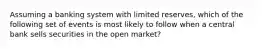 Assuming a banking system with limited reserves, which of the following set of events is most likely to follow when a central bank sells securities in the open market?