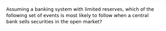 Assuming a banking system with limited reserves, which of the following set of events is most likely to follow when a central bank sells securities in the open market?