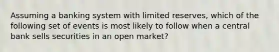 Assuming a banking system with limited reserves, which of the following set of events is most likely to follow when a central bank sells securities in an open market?