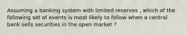 Assuming a banking system with limited reserves , which of the following set of events is most likely to follow when a central bank sells securities in the open market ?