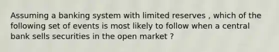 Assuming a banking system with limited reserves , which of the following set of events is most likely to follow when a central bank sells securities in the open market ?