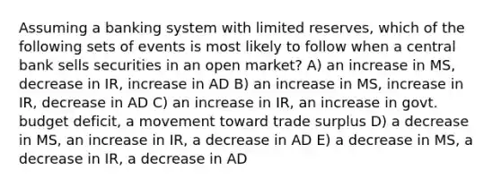 Assuming a banking system with limited reserves, which of the following sets of events is most likely to follow when a central bank sells securities in an open market? A) an increase in MS, decrease in IR, increase in AD B) an increase in MS, increase in IR, decrease in AD C) an increase in IR, an increase in govt. budget deficit, a movement toward trade surplus D) a decrease in MS, an increase in IR, a decrease in AD E) a decrease in MS, a decrease in IR, a decrease in AD