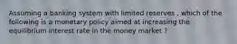 Assuming a banking system with limited reserves , which of the following is a monetary policy aimed at increasing the equilibrium interest rate in the money market ?