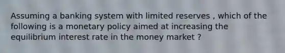 Assuming a banking system with limited reserves , which of the following is a <a href='https://www.questionai.com/knowledge/kEE0G7Llsx-monetary-policy' class='anchor-knowledge'>monetary policy</a> aimed at increasing the equilibrium interest rate in the money market ?