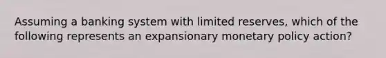 Assuming a banking system with limited reserves, which of the following represents an expansionary monetary policy action?