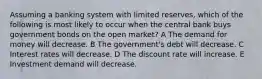 Assuming a banking system with limited reserves, which of the following is most likely to occur when the central bank buys government bonds on the open market? A The demand for money will decrease. B The government's debt will decrease. C Interest rates will decrease. D The discount rate will increase. E Investment demand will decrease.