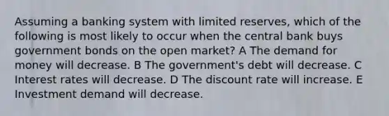 Assuming a banking system with limited reserves, which of the following is most likely to occur when the central bank buys government bonds on the open market? A The demand for money will decrease. B The government's debt will decrease. C Interest rates will decrease. D The discount rate will increase. E Investment demand will decrease.