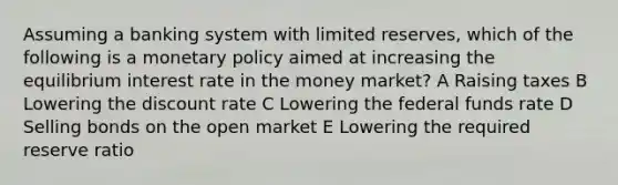 Assuming a banking system with limited reserves, which of the following is a monetary policy aimed at increasing the equilibrium interest rate in the money market? A Raising taxes B Lowering the discount rate C Lowering the federal funds rate D Selling bonds on the open market E Lowering the required reserve ratio