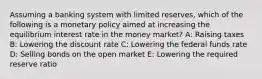 Assuming a banking system with limited reserves, which of the following is a monetary policy aimed at increasing the equilibrium interest rate in the money market? A: Raising taxes B: Lowering the discount rate C: Lowering the federal funds rate D: Selling bonds on the open market E: Lowering the required reserve ratio