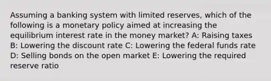 Assuming a banking system with limited reserves, which of the following is a monetary policy aimed at increasing the equilibrium interest rate in the money market? A: Raising taxes B: Lowering the discount rate C: Lowering the federal funds rate D: Selling bonds on the open market E: Lowering the required reserve ratio