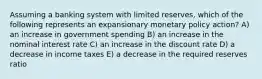 Assuming a banking system with limited reserves, which of the following represents an expansionary monetary policy action? A) an increase in government spending B) an increase in the nominal interest rate C) an increase in the discount rate D) a decrease in income taxes E) a decrease in the required reserves ratio