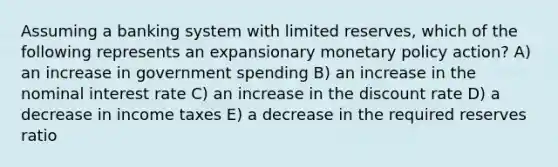 Assuming a banking system with limited reserves, which of the following represents an expansionary monetary policy action? A) an increase in government spending B) an increase in the nominal interest rate C) an increase in the discount rate D) a decrease in income taxes E) a decrease in the required reserves ratio