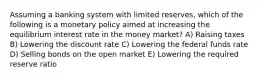 Assuming a banking system with limited reserves, which of the following is a monetary policy aimed at increasing the equilibrium interest rate in the money market? A) Raising taxes B) Lowering the discount rate C) Lowering the federal funds rate D) Selling bonds on the open market E) Lowering the required reserve ratio