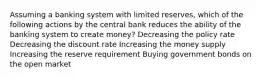 Assuming a banking system with limited reserves, which of the following actions by the central bank reduces the ability of the banking system to create money? Decreasing the policy rate Decreasing the discount rate Increasing the money supply Increasing the reserve requirement Buying government bonds on the open market