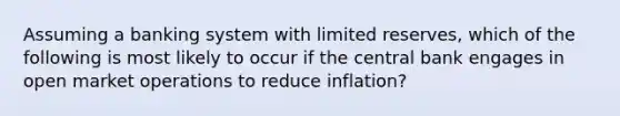 Assuming a banking system with limited reserves, which of the following is most likely to occur if the central bank engages in open market operations to reduce inflation?