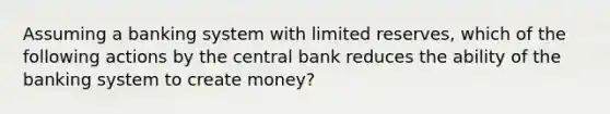 Assuming a banking system with limited reserves, which of the following actions by the central bank reduces the ability of the banking system to create money?