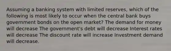 Assuming a banking system with limited reserves, which of the following is most likely to occur when the central bank buys government bonds on the open market? <a href='https://www.questionai.com/knowledge/klIDlybqd8-the-demand-for-money' class='anchor-knowledge'>the demand for money</a> will decrease The government's debt will decrease <a href='https://www.questionai.com/knowledge/kUDTXKmzs3-interest-rates' class='anchor-knowledge'>interest rates</a> will decrease The discount rate will increase Investment demand will decrease.