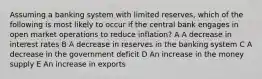 Assuming a banking system with limited reserves, which of the following is most likely to occur if the central bank engages in open market operations to reduce inflation? A A decrease in interest rates B A decrease in reserves in the banking system C A decrease in the government deficit D An increase in the money supply E An increase in exports