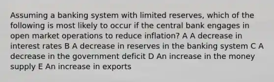 Assuming a banking system with limited reserves, which of the following is most likely to occur if the central bank engages in open market operations to reduce inflation? A A decrease in interest rates B A decrease in reserves in the banking system C A decrease in the government deficit D An increase in the money supply E An increase in exports