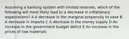 Assuming a banking system with limited reserves, which of the following will most likely lead to a decrease in inflationary expectations? A A decrease in the marginal propensity to save B A decrease in imports C A decrease in the money supply D An increase in the government budget deficit E An increase in the prices of raw materials