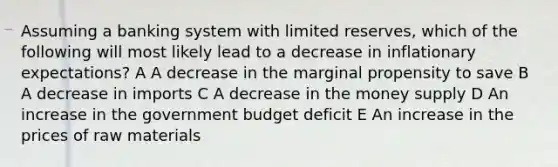 Assuming a banking system with limited reserves, which of the following will most likely lead to a decrease in inflationary expectations? A A decrease in the marginal propensity to save B A decrease in imports C A decrease in the money supply D An increase in the government budget deficit E An increase in the prices of raw materials