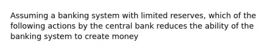 Assuming a banking system with limited reserves, which of the following actions by the central bank reduces the ability of the banking system to create money