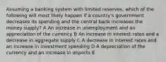 Assuming a banking system with limited reserves, which of the following will most likely happen if a country's government decreases its spending and the central bank increases the money supply? A An increase in unemployment and an appreciation of the currency B An increase in interest rates and a decrease in aggregate supply C A decrease in interest rates and an increase in investment spending D A depreciation of the currency and an increase in imports E