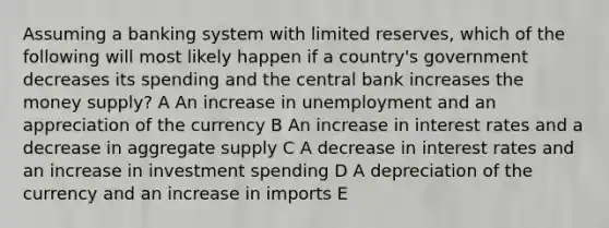 Assuming a banking system with limited reserves, which of the following will most likely happen if a country's government decreases its spending and the central bank increases the money supply? A An increase in unemployment and an appreciation of the currency B An increase in interest rates and a decrease in aggregate supply C A decrease in interest rates and an increase in investment spending D A depreciation of the currency and an increase in imports E